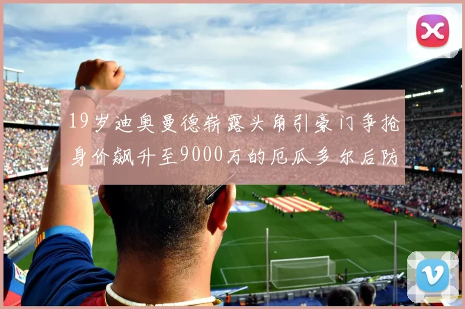 19岁迪奥曼德崭露头角引豪门争抢身价飙升至9000万的厄瓜多尔后防新星