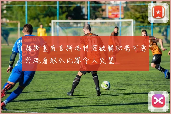 赫斯基直言斯洛特若被解职毫不意外观看球队比赛令人失望