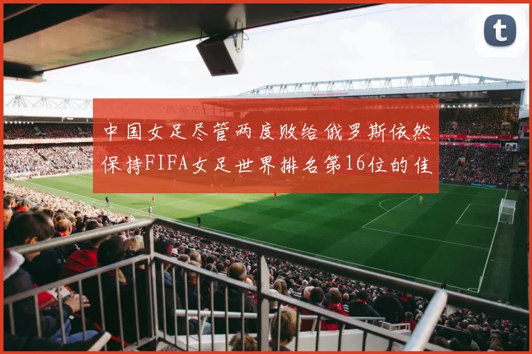 中国女足尽管两度败给俄罗斯依然保持FIFA女足世界排名第16位的佳绩