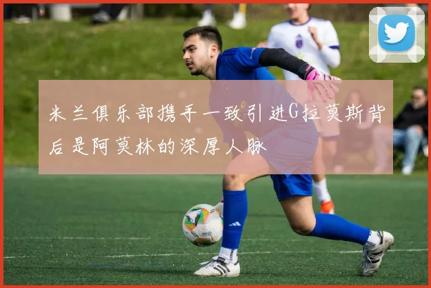 米兰俱乐部携手一致引进G拉莫斯背后是阿莫林的深厚人脉
