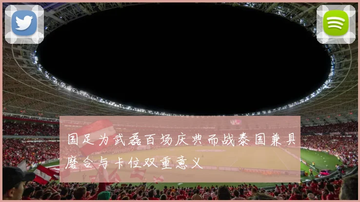 国足为武磊百场庆典而战泰国兼具磨合与卡位双重意义