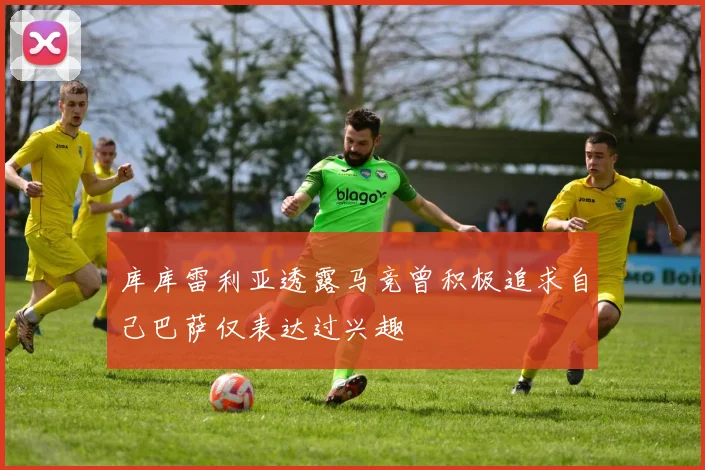 库库雷利亚透露马竞曾积极追求自己巴萨仅表达过兴趣