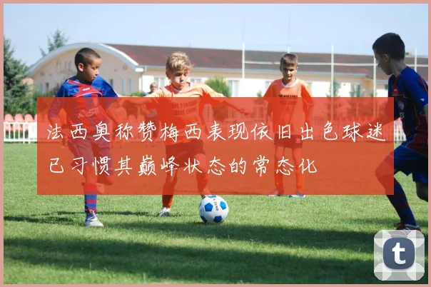 法西奥称赞梅西表现依旧出色球迷已习惯其巅峰状态的常态化
