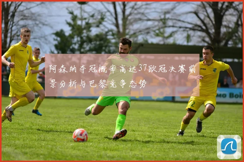 阿森纳夺冠概率高达37欧冠决赛前景分析与巴黎竞争态势