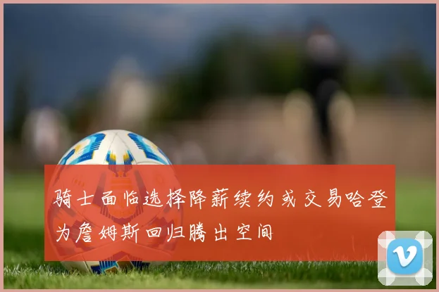 骑士面临选择降薪续约或交易哈登为詹姆斯回归腾出空间