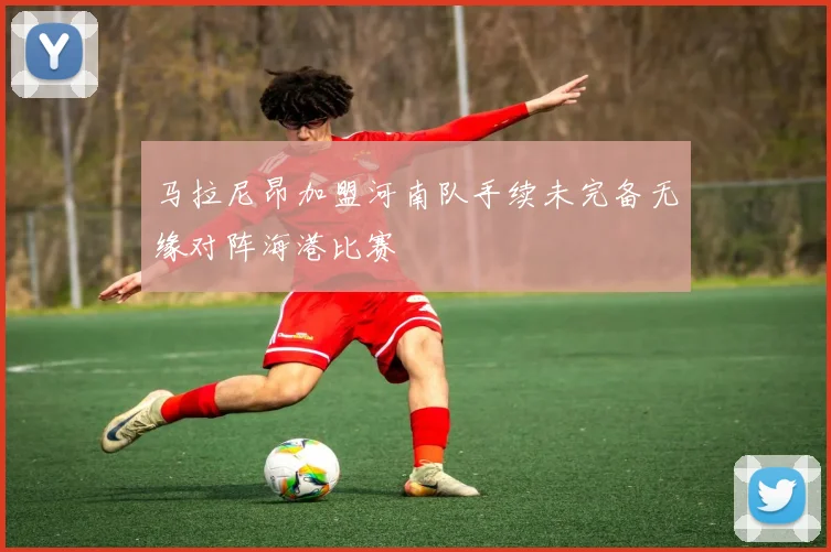 马拉尼昂加盟河南队手续未完备无缘对阵海港比赛