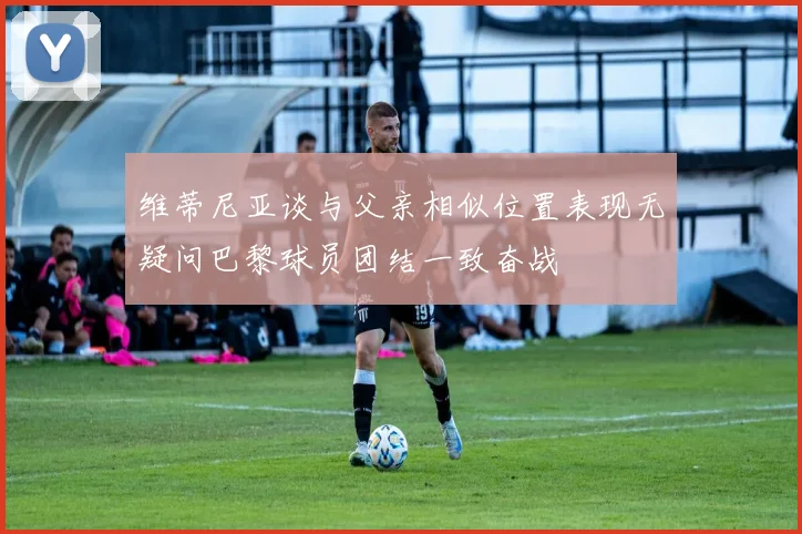 维蒂尼亚谈与父亲相似位置表现无疑问巴黎球员团结一致奋战