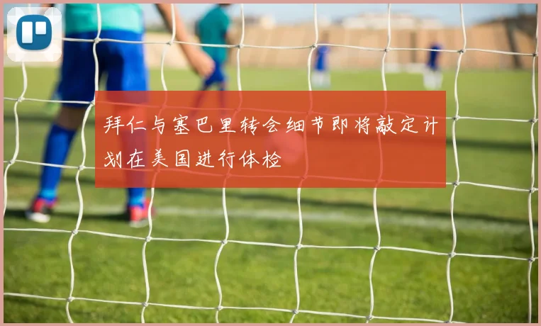 拜仁与塞巴里转会细节即将敲定计划在美国进行体检
