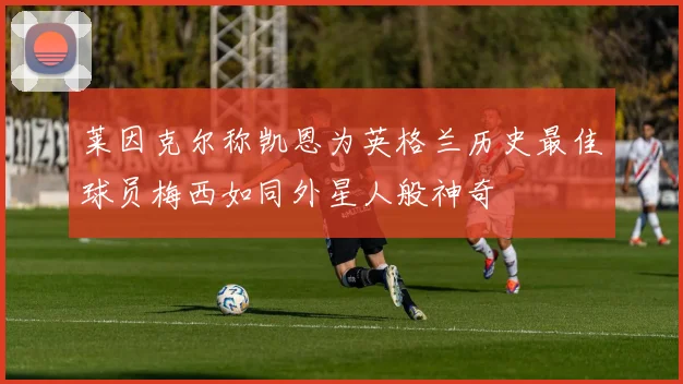 莱因克尔称凯恩为英格兰历史最佳球员梅西如同外星人般神奇