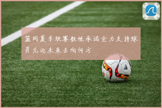 篮网夏季联赛教练承诺全力支持球员无论未来去向何方