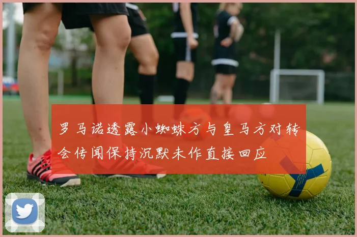 罗马诺透露小蜘蛛方与皇马方对转会传闻保持沉默未作直接回应