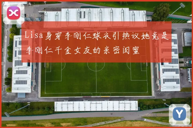 Lisa身穿李刚仁球衣引热议她竟是李刚仁千金女友的亲密闺蜜