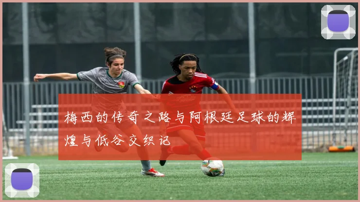 梅西的传奇之路与阿根廷足球的辉煌与低谷交织记