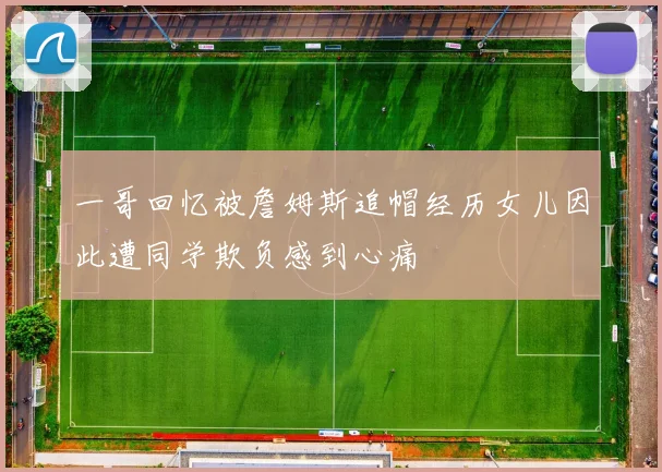 一哥回忆被詹姆斯追帽经历女儿因此遭同学欺负感到心痛