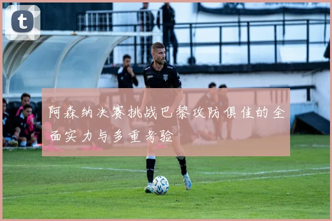 阿森纳决赛挑战巴黎攻防俱佳的全面实力与多重考验
