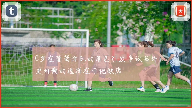 C罗在葡萄牙队的角色引发争议或许更均衡的选择在于他缺席