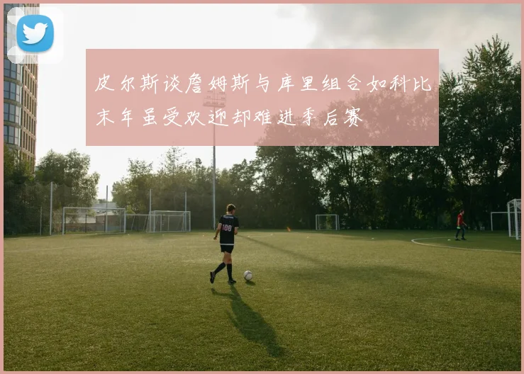 皮尔斯谈詹姆斯与库里组合如科比末年虽受欢迎却难进季后赛