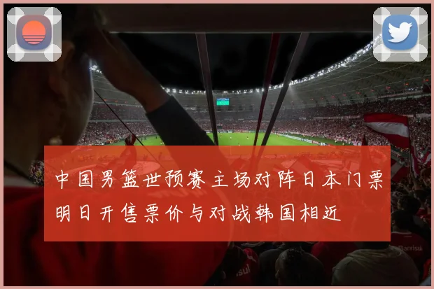 中国男篮世预赛主场对阵日本门票明日开售票价与对战韩国相近
