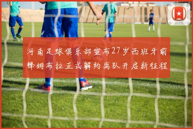 河南足球俱乐部宣布27岁西班牙前锋姆布拉正式解约离队开启新征程
