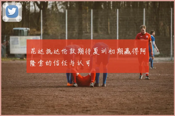 昆达抵达伦敦期待夏训初期赢得阿隆索的信任与认可
