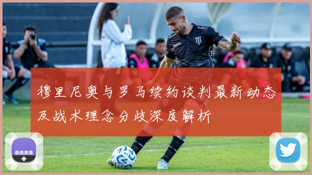 穆里尼奥与罗马续约谈判最新动态及战术理念分歧深度解析